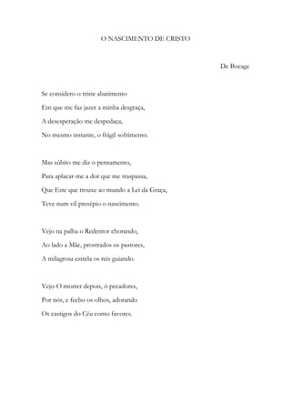 O NASCIMENTO DE CRISTO
De Bocage
Se considero o triste abatimento
Em que me faz jazer a minha desgraça,
A desesperação me despedaça,
No mesmo instante, o frágil sofrimento.
Mas súbito me diz o pensamento,
Para aplacar-me a dor que me traspassa,
Que Este que trouxe ao mundo a Lei da Graça,
Teve num vil presépio o nascimento.
Vejo na palha o Redentor chorando,
Ao lado a Mãe, prostrados os pastores,
A milagrosa estrela os reis guiando.
Vejo-O morrer depois, ó pecadores,
Por nós, e fecho os olhos, adorando
Os castigos do Céu como favores.
 