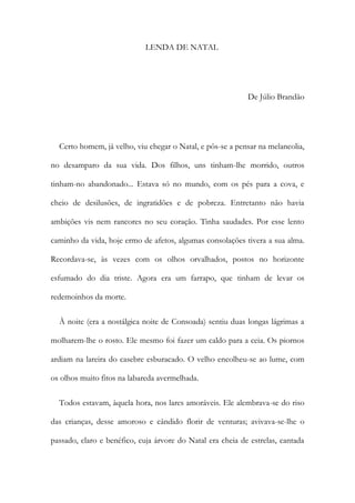 LENDA DE NATAL
De Júlio Brandão
Certo homem, já velho, viu chegar o Natal, e pôs-se a pensar na melancolia,
no desamparo da sua vida. Dos filhos, uns tinham-lhe morrido, outros
tinham-no abandonado... Estava só no mundo, com os pés para a cova, e
cheio de desilusões, de ingratidões e de pobreza. Entretanto não havia
ambições vis nem rancores no seu coração. Tinha saudades. Por esse lento
caminho da vida, hoje ermo de afetos, algumas consolações tivera a sua alma.
Recordava-se, às vezes com os olhos orvalhados, postos no horizonte
esfumado do dia triste. Agora era um farrapo, que tinham de levar os
redemoinhos da morte.
À noite (era a nostálgica noite de Consoada) sentiu duas longas lágrimas a
molharem-lhe o rosto. Ele mesmo foi fazer um caldo para a ceia. Os piornos
ardiam na lareira do casebre esburacado. O velho encolheu-se ao lume, com
os olhos muito fitos na labareda avermelhada.
Todos estavam, àquela hora, nos lares amoráveis. Ele alembrava-se do riso
das crianças, desse amoroso e cândido florir de venturas; avivava-se-lhe o
passado, claro e benéfico, cuja árvore do Natal era cheia de estrelas, cantada
 