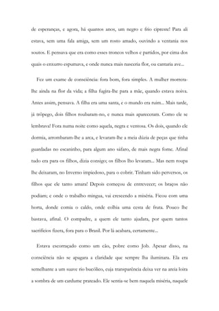 de esperanças, e agora, há quantos anos, um negro e frio cipreste! Para ali
estava, sem uma fala amiga, sem um rosto amado, ouvindo a ventania nos
soutos. E pensava que era como esses troncos velhos e partidos, por cima dos
quais o enxurro espumava, e onde nunca mais nasceria flor, ou cantaria ave...
Fez um exame de consciência: fora bom, fora simples. A mulher morrera-
lhe ainda na flor da vida; a filha fugira-lhe para a mãe, quando estava noiva.
Antes assim, pensava. A filha era uma santa, e o mundo era ruim... Mais tarde,
já trôpego, dois filhos roubaram-no, e nunca mais apareceram. Como ele se
lembrava! Fora numa noite como aquela, negra e ventosa. Os dois, quando ele
dormia, arrombaram-lhe a arca, e levaram-lhe a meia dúzia de peças que tinha
guardadas no escaninho, para algum ano sáfaro, de mais negra fome. Afinal
tudo era para os filhos, dizia consigo; os filhos lho levaram... Mas nem roupa
lhe deixaram, no Inverno impiedoso, para o cobrir. Tinham sido perversos, os
filhos que ele tanto amara! Depois começou de entrevecer; os braços não
podiam; e onde o trabalho mingua, vai crescendo a miséria. Ficou com uma
horta, donde comia o caldo, onde colhia uma cesta de fruta. Pouco lhe
bastava, afinal. O compadre, a quem ele tanto ajudara, por quem tantos
sacrifícios fizera, fora para o Brasil. Por lá acabara, certamente...
Estava escorraçado como um cão, pobre como Job. Apesar disso, na
consciência não se apagara a claridade que sempre lha iluminara. Ela era
semelhante a um suave rio bucólico, cuja transparência deixa ver na areia loira
a sombra de um cardume prateado. Ele sentia-se bem naquela miséria, naquele
 
