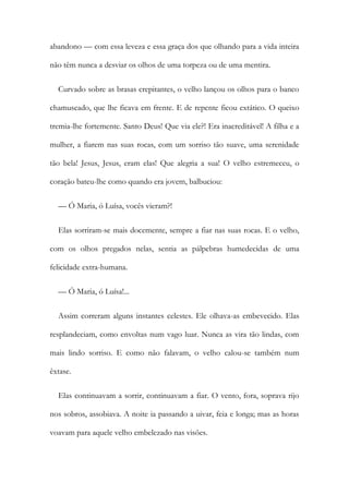 abandono — com essa leveza e essa graça dos que olhando para a vida inteira
não têm nunca a desviar os olhos de uma torpeza ou de uma mentira.
Curvado sobre as brasas crepitantes, o velho lançou os olhos para o banco
chamuscado, que lhe ficava em frente. E de repente ficou extático. O queixo
tremia-lhe fortemente. Santo Deus! Que via ele?! Era inacreditável! A filha e a
mulher, a fiarem nas suas rocas, com um sorriso tão suave, uma serenidade
tão bela! Jesus, Jesus, eram elas! Que alegria a sua! O velho estremeceu, o
coração bateu-lhe como quando era jovem, balbuciou:
— Ó Maria, ó Luísa, vocês vieram?!
Elas sorriram-se mais docemente, sempre a fiar nas suas rocas. E o velho,
com os olhos pregados nelas, sentia as pálpebras humedecidas de uma
felicidade extra-humana.
— Ó Maria, ó Luísa!...
Assim correram alguns instantes celestes. Ele olhava-as embevecido. Elas
resplandeciam, como envoltas num vago luar. Nunca as vira tão lindas, com
mais lindo sorriso. E como não falavam, o velho calou-se também num
êxtase.
Elas continuavam a sorrir, continuavam a fiar. O vento, fora, soprava rijo
nos sobros, assobiava. A noite ia passando a uivar, feia e longa; mas as horas
voavam para aquele velho embelezado nas visões.
 