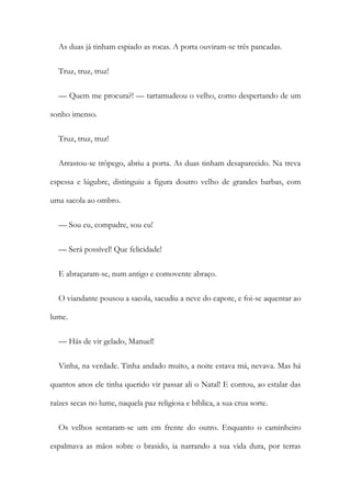 As duas já tinham espiado as rocas. A porta ouviram-se três pancadas.
Truz, truz, truz!
— Quem me procura?! — tartamudeou o velho, como despertando de um
sonho imenso.
Truz, truz, truz!
Arrastou-se trôpego, abriu a porta. As duas tinham desaparecido. Na treva
espessa e lúgubre, distinguiu a figura doutro velho de grandes barbas, com
uma sacola ao ombro.
— Sou eu, compadre, sou eu!
— Será possível! Que felicidade!
E abraçaram-se, num antigo e comovente abraço.
O viandante pousou a sacola, sacudiu a neve do capote, e foi-se aquentar ao
lume.
— Hás de vir gelado, Manuel!
Vinha, na verdade. Tinha andado muito, a noite estava má, nevava. Mas há
quantos anos ele tinha querido vir passar ali o Natal! E contou, ao estalar das
raízes secas no lume, naquela paz religiosa e bíblica, a sua crua sorte.
Os velhos sentaram-se um em frente do outro. Enquanto o caminheiro
espalmava as mãos sobre o brasido, ia narrando a sua vida dura, por terras
 