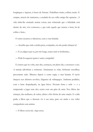 longínquas e ásperas, à busca de fortuna. Trabalhara muito, sofrera muito. E
sempre, através de tormentos, a saudade do seu velho amigo lhe aparecia... A
vida tinha-lhe ensinado muitas coisas; mas sobretudo que a felicidade está
dentro de nós, vive connosco, e que todo aquele que semeia o bem, há de
colher o bem...
O outro escutava-o silencioso, com a vista húmida.
— Acredita que toda a minha pena, compadre, era não poder abraçar-te!
— E eu julgava que tu, por tão longe, nunca mais te lembrarias...
— Pode lá esquecer quem é santo, compadre!
E contou que na volta, mar alto, começou, em pleno dia, a escurecer o céu.
A maruja adivinhara a tormenta. Amainaram as velas, fecharam escotilhas,
preveniram tudo. Minutos depois o vento rugia, o mar bramia. O navio
dançava nos abismos revoltos, fulgentes de relâmpagos. Andaram perdidos,
com o leme despedaçado, na água brava. Tiveram fome e sede — e a
tempestade a jogar com eles, como com um grão de areia. Nos lábios das
crianças, das mulheres, de todos, abrira a flor divina de uma oração. E a dele
pedia a Deus que o deixasse vir à sua terra, para ver ainda o seu velho
companheiro sem arrimo.
— E Deus ouviu-me. Aqui estou.
 