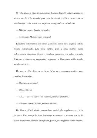 O velho atiçou o braseiro, deitou mais lenha ao fogo. O viajante ergueu-se,
abriu a sacola, e foi tirando, para cima da masseira velha e carunchosa, as
vitualhas que trazia, as ameixas, as passas, uma garrafa de vinho loiro.
— Não me esqueci da ceia, compadre.
— Assim vejo, Manuel. Deus to pague!
E cearam, como tantos anos antes, quando na aldeia havia alegria e fartura.
Foram conversando, pela noite dentro, com a alma abrindo numa
inflorescência misteriosa. Depois o viandante perguntou por todos, por tudo.
E vieram as tristezas, as recordações pungentes: os filhos maus, a filha amada,
a mulher morta!...
De novo o velho olhou para o banco da lareira, e manteve-se extático, com
os olhos iluminados.
— Que tens, compadre?
— Olha, estão ali!
— Ah!... — disse o outro, sem surpresa, olhando em torno.
— Também vieram, Manuel, também vieram!...
De feito, o velho lá via de novo as duas, sorrindo-lhe angelicamente, cheias
de graça. Uma trança de lírios luminosos toucava-as, o mesmo luar de há
pouco as envolvia, como se emergissem, pálidas, de um grande sonho místico.
 