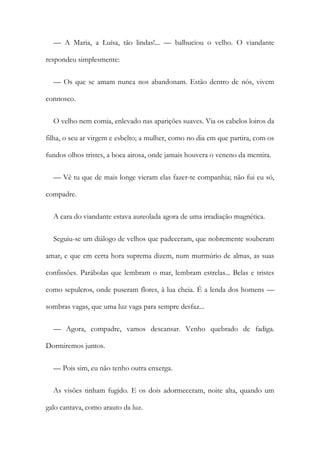 — A Maria, a Luísa, tão lindas!... — balbuciou o velho. O viandante
respondeu simplesmente:
— Os que se amam nunca nos abandonam. Estão dentro de nós, vivem
connosco.
O velho nem comia, enlevado nas aparições suaves. Via os cabelos loiros da
filha, o seu ar virgem e esbelto; a mulher, como no dia em que partira, com os
fundos olhos tristes, a boca airosa, onde jamais houvera o veneno da mentira.
— Vê tu que de mais longe vieram elas fazer-te companhia; não fui eu só,
compadre.
A cara do viandante estava aureolada agora de uma irradiação magnética.
Seguiu-se um diálogo de velhos que padeceram, que nobremente souberam
amar, e que em certa hora suprema dizem, num murmúrio de almas, as suas
confissões. Parábolas que lembram o mar, lembram estrelas... Belas e tristes
como sepulcros, onde puseram flores, à lua cheia. É a lenda dos homens —
sombras vagas, que uma luz vaga para sempre desfaz...
— Agora, compadre, vamos descansar. Venho quebrado de fadiga.
Dormiremos juntos.
— Pois sim, eu não tenho outra enxerga.
As visões tinham fugido. E os dois adormeceram, noite alta, quando um
galo cantava, como arauto da luz.
 