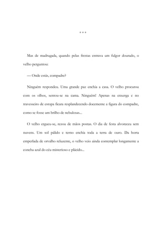 * * *
Mas de madrugada, quando pelas frestas entrava um fulgor dourado, o
velho perguntou:
— Onde estás, compadre?
Ninguém respondeu. Uma grande paz enchia a casa. O velho procurou
com os olhos, sentou-se na cama. Ninguém! Apenas na enxerga e no
travesseiro de estopa ficara resplandecendo docemente a figura do compadre,
como se fosse um brilho de nebulosas...
O velho ergueu-se, rezou de mãos postas. O dia de festa alvoreceu sem
nuvens. Um sol pálido e terno enchia toda a terra de ouro. Da horta
emperlada de orvalho reluzente, o velho veio ainda contemplar longamente a
concha azul do céu misterioso e plácido...
 