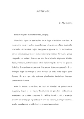 A CONSOADA
De Abel Botelho
Tinham chegado, havia um instante, da igreja.
No silêncio álgido da noite retinia ainda alegre o bimbalhar dos sinos. A
mesa estava posta — velhos candelabros de cobre, acesos sobre a alva toalha
imaculada, e em volta de cogulo fumegando as iguarias. Na cal fendilhada da
parede resplandecia, esta noite carinhosamente festoada de flores, uma grande
oleografia, em retábulo dourado, de uma das celebradas Virgens de Murillo,
fresca, menineira, a alma toda nos olhos, e em volta pelas nuvens sua graciosa
farândola de amorinhos cor-de-rosa. O ar estava tépido, embalsamado. E no
retângulo negro das vidraças a opaca radiação da noite, basto rasgada pelos
farrapos da neve que caía, realizava visualizações fantásticas, luarentos
contrastes de diorama.
Toca de arrimar na cozinha, ao canto da chaminé, os guarda-chuvas
pingando, largam-se as capas, descalçam-se as galochas, ruidosamente
sacodem-se os vestidos; enquanto de rodilhão invade a sala a tropeada
cantante das crianças; e erguendo-se de salto do escabelo, a esfregar os olhos,
a velha serva Leonor, perdida de sono, resmoneia num alívio:
 