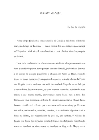 O SUAVE MILAGRE
De Eça de Queirós
Nesse tempo Jesus ainda se não afastara da Galileia e das doces, luminosas
margens do lago de Tiberíade — mas a notícia dos seus milagres penetrara já
até Enganim, cidade rica, de muralhas fortes, entre olivais e vinhedos, no país
de Issacar.
Uma tarde um homem de olhos ardentes e deslumbrados passou no fresco
vale, e anunciou que um novo profeta, um rabi formoso, percorria os campos
e as aldeias da Galileia, predizendo a chegada do Reino de Deus, curando
todos os males humanos. E, enquanto descansava, sentado à beira da Fonte
dos Vergéis, contou ainda que esse rabi, na estrada de Magdala, sarara da lepra
o servo de um decurião romano, só com estender sobre ele a sombra das suas
mãos; e que noutra manhã, atravessando numa barca para a terra dos
Gerasenos, onde começava a colheita do bálsamo, ressuscitara a filha de Jairo,
homem considerável e douto que comentava os livros na sinagoga. E como
em redor, assombrados, seareiros, pastores, e as mulheres trigueiras com a
bilha no ombro, lhe perguntassem se esse era, em verdade, o Messias da
Judeia, e se diante dele refulgia a espada de fogo, e se o ladeavam, caminhando
como as sombras de duas torres, as sombras de Gog e de Magog — o
 