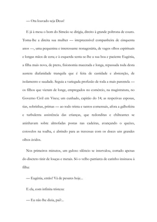 — Ora louvado seja Deus!
E já à mesa o bom do Simeão se dirigia, direito à grande poltrona de couro.
Toma-lhe a direita sua mulher — irrepreensível companheira de cinquenta
anos —, uma pequenina e interessante nonagenária, de vagos olhos espirituais
e longas mãos de cera; e à esquerda senta-se-lhe a sua boa e paciente Eugénia,
a filha mais nova, de preto, fisionomia macerada e longa, repassada toda desta
austera diafanidade tranquila que é feita de castidade e abstenção, de
isolamento e saudade. Seguia a variegada profusão de toda a mais parentela —
os filhos que vieram de longe, empregados no comércio, na magistratura, no
Governo Civil em Viseu; um cunhado, capitão do 14; as respetivas esposas,
tias, sobrinhas, primas — ao todo trinta e tantos comensais, afora a galhofeira
e turbulenta assistência das crianças, que redonditas e chilreantes se
aninhavam sobre almofadas postas nas cadeiras, avançando o queixo,
cotovelos na toalha, e abrindo para as travessas com os doces uns grandes
olhos ávidos.
Nos primeiros minutos, um guloso silêncio se intervalou, cortado apenas
do discreto tinir de louças e metais. Só o velho patriarca de carinho insinuou à
filha:
— Eugénia, então! Vá de pesares hoje...
E ela, com infinita tristeza:
— Eu não lhe dizia, pai?...
 