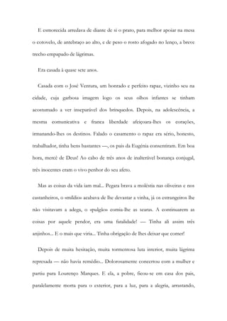 E esmorecida arredava de diante de si o prato, para melhor apoiar na mesa
o cotovelo, de antebraço ao alto, e de peso o rosto afogado no lenço, a breve
trecho empapado de lágrimas.
Era casada à quase sete anos.
Casada com o José Ventura, um honrado e perfeito rapaz, vizinho seu na
cidade, cuja garbosa imagem logo os seus olhos infantes se tinham
acostumado a ver inseparável dos brinquedos. Depois, na adolescência, a
mesma comunicativa e franca liberdade afeiçoara-lhes os corações,
irmanando-lhes os destinos. Falado o casamento o rapaz era sério, honesto,
trabalhador, tinha bens bastantes —, os pais da Eugénia consentiram. Em boa
hora, mercê de Deus! Ao cabo de três anos de inalterável bonança conjugal,
três inocentes eram o vivo penhor do seu afeto.
Mas as coisas da vida iam mal... Pegara brava a moléstia nas oliveiras e nos
castanheiros, o «míldio» acabava de lhe devastar a vinha, já os estrangeiros lhe
não visitavam a adega, o «pulgão» comia-lhe as searas. A continuarem as
coisas por aquele pendor, era uma fatalidade! — Tinha ali assim três
anjinhos... E o mais que viria... Tinha obrigação de lhes deixar que comer!
Depois de muita hesitação, muita tormentosa luta interior, muita lágrima
represada — não havia remédio... Dolorosamente concertou com a mulher e
partiu para Lourenço Marques. E ela, a pobre, ficou-se em casa dos pais,
paralelamente morta para o exterior, para a luz, para a alegria, arrastando,
 
