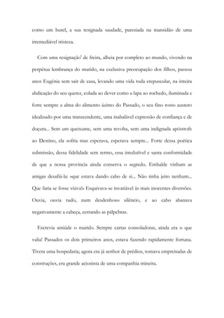 como um burel, a sua resignada saudade, paresiada na mansidão de uma
irremediável tristeza.
Com uma resignação' de freira, alheia por completo ao mundo, vivendo na
perpétua lembrança do marido, na exclusiva preocupação dos filhos, passou
anos Eugénia sem sair de casa, levando uma vida toda crepuscular, na inteira
abdicação do seu querer, colada ao dever como a lapa ao rochedo, iluminada e
forte sempre a alma do alimento ázimo do Passado, o seu fino rosto austero
idealizado por uma transcendente, uma inabalável expressão de confiança e de
doçura... Sem um queixume, sem uma revolta, sem uma indignada apóstrofe
ao Destino, ela sofria mas esperava, esperava sempre... Forte dessa poética
submissão, dessa fidelidade sem termo, essa irredutível e santa conformidade
de que a nossa província ainda conserva o segredo. Embalde vinham as
amigas desafiá-la: «que estava dando cabo de si... Não tinha jeito nenhum...
Que faria se fosse viúva!» Esquivava-se invariável às mais inocentes diversões.
Ouvia, ouvia tudo, num desdenhoso silêncio, e ao cabo abanava
negativamente a cabeça, cerrando as pálpebras.
Escrevia amiúde o marido. Sempre cartas consoladoras, ainda era o que
valia! Passados os dois primeiros anos, estava fazendo rapidamente fortuna.
Tivera uma hospedaria; agora era já senhor de prédios, tomava empreitadas de
construções, era grande acionista de uma companhia mineira.
 