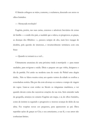 O Simeão esfregava as mãos, contente, e exclamava, descendo aos netos os
olhos húmidos:
— Abençoada resolução!
Eugénia, porém, nas suas cartas, extensos e adoráveis breviários de coisas
de família — a saúde dos pais, a saudade que a ralava, os progressos, as graças,
as doenças dos filhinhos —, passava sempre de alto, num leve roçagar de
desdém, pela questão de interesses, e invariavelmente terminava com esta
frase:
— Quando te tornarei eu a ver?...
Ultimamente anunciara ele uma próxima vinda à metrópole — para matar
saudades, para revigorar a saúde. Dizia o paquete em que vinha, designava o
dia da partida. Foi então na modesta casa do rossio de Pinhel uma alegria
doida... Não se falava noutra coisa; aos quatro ventos da cidade se confiou a
consoladora notícia. Dia por dia com alvoroço se contava o tempo de viagem
do vapor. Liam-se com avidez no Século os telegramas marítimos, a ver
quando davam conta das sucessivas estações da sua rota. Sem entender nada
de geografia, arranjou no entanto Eugénia um mapa, e aí, de olhos húmidos,
como de instinto ia seguindo o progressivo e moroso avançar do ídolo da sua
alma. Fez roupitas novas aos pequenos, para aparecerem ao pai. Dava
repetidas ações de graças ao Céu; o seu entusiasmo, a sua fé, o seu amor não
conheciam limites.
 