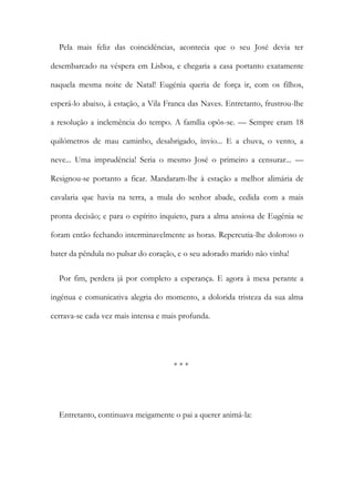 Pela mais feliz das coincidências, acontecia que o seu José devia ter
desembarcado na véspera em Lisboa, e chegaria a casa portanto exatamente
naquela mesma noite de Natal! Eugénia queria de força ir, com os filhos,
esperá-lo abaixo, à estação, a Vila Franca das Naves. Entretanto, frustrou-lhe
a resolução a inclemência do tempo. A família opôs-se. — Sempre eram 18
quilómetros de mau caminho, desabrigado, ínvio... E a chuva, o vento, a
neve... Uma imprudência! Seria o mesmo José o primeiro a censurar... —
Resignou-se portanto a ficar. Mandaram-lhe à estação a melhor alimária de
cavalaria que havia na terra, a mula do senhor abade, cedida com a mais
pronta decisão; e para o espírito inquieto, para a alma ansiosa de Eugénia se
foram então fechando interminavelmente as horas. Repercutia-lhe doloroso o
bater da pêndula no pulsar do coração, e o seu adorado marido não vinha!
Por fim, perdera já por completo a esperança. E agora à mesa perante a
ingénua e comunicativa alegria do momento, a dolorida tristeza da sua alma
cerrava-se cada vez mais intensa e mais profunda.
* * *
Entretanto, continuava meigamente o pai a querer animá-la:
 