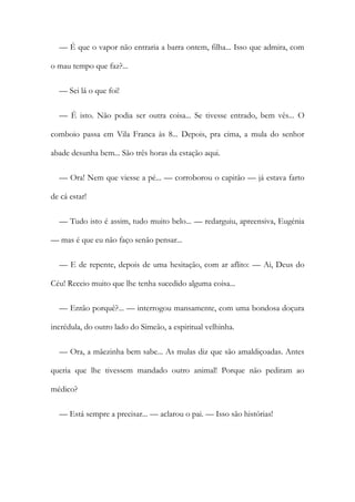 — É que o vapor não entraria a barra ontem, filha... Isso que admira, com
o mau tempo que faz?...
— Sei lá o que foi!
— É isto. Não podia ser outra coisa... Se tivesse entrado, bem vês... O
comboio passa em Vila Franca às 8... Depois, pra cima, a mula do senhor
abade desunha bem... São três horas da estação aqui.
— Ora! Nem que viesse a pé... — corroborou o capitão — já estava farto
de cá estar!
— Tudo isto é assim, tudo muito belo... — redarguiu, apreensiva, Eugénia
— mas é que eu não faço senão pensar...
— E de repente, depois de uma hesitação, com ar aflito: — Ai, Deus do
Céu! Receio muito que lhe tenha sucedido alguma coisa...
— Então porquê?... — interrogou mansamente, com uma bondosa doçura
incrédula, do outro lado do Simeão, a espiritual velhinha.
— Ora, a mãezinha bem sabe... As mulas diz que são amaldiçoadas. Antes
queria que lhe tivessem mandado outro animal! Porque não pediram ao
médico?
— Está sempre a precisar... — aclarou o pai. — Isso são histórias!
 