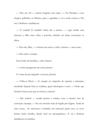 — Não são tal! — insistiu Eugénia com vigor. — No Presépio a vaca
chegava palhinhas ao Menino, para o agasalhar, e vai a mula comia-as. Por
isso a Senhora a amaldiçoou.
— É verdade! É verdade! Assim diz a mestra... — aqui acudiu com
interesse o filho mais velho, o Josezito, abrindo em claras convicções os
olhos.
— Pois sim, filha... — insistia com amor o velho a derivar — mas come...
— Não tenho vontade...
Estes bolos de bacalhau.., estão ótimos!
— A mim amargavam-me como piorno!
E o bom do pai, largando a travessa, desistia.
— Valha-te Deus! — E, sempre no empenho de espertar a animação,
arredando daquela festa as sombras, agora interrogava o neto: — Então que
histórias foram essas que te ensinou a mestra?
— Sim senhor! — acudiu pronta a criança, com o mesmo tom de
convicção escampe. — Sei essa história toda da fugida pró Egipto. Ainda há
mais coisas... Ao atravessar a burrinha um tremoçal, quase seco, as ervas
faziam muito barulho, dando sinal aos perseguidores... E vai a Senhora
amaldiçoou-as também.
 