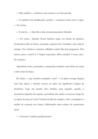 — Meu anjinho! — exclamou com ternura a avó desvanecida.
— E também está amaldiçoada a perdiz — continuou muito sério o rapaz.
— Só a pena...
— Conta lá... — disse-lhe a mãe, momentaneamente distraída.
— Foi assim... Quando Nossa Senhora fugia, um bando de perdizes,
levantando-se-lhe na frente, assustadas, espantou-lhe a burrinha e deu sinal ao
inimigo. Vai a Senhora exclamou: «Malditas sejais!» São José perguntou: «Por
inteiro, carne e tudo?» E a Virgem respondeu: «Não, coitadas! A carne, não...
Só as penas.»
Aplaudiram todos, encantados, o pequenino narrador, cujos lábios de cereja
a mãe comia de beijos.
De súbito — que estranho estrupido é este?! — no pleno sossego daquela
hora alta, áspero e vibrante ressoou no pátio um significativo tropear de
ferraduras. Logo um trinado silvo familiar, num segundo, quando, à
instantânea impulsão do espanto, mal tinham tido ainda os convivas tempo de
se erguer da mesa, já o José Ventura invadia de rompão a sala e estrangulava a
mulher de comoção nos braços, balbuciando entre soluços de escachoante
amor:
— A Geneta! A minha querida Geneta!
 