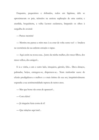 Enquanto, pequeninos e dobrados, todos em lágrimas, dele se
aproximavam os pais, trémulos na ansiosa suplicação de uma carícia; e
aturdida, boquiaberta, a velha Leonor exclamava, limpando os olhos à
serguilha do avental:
— Parece mentira!
— Mentira me parece a mim mas é eu estar de volta outra vez! — bradava
na veemência da sua ardente emoção o rapaz.
— Aqui assim na nossa casa... Junto da minha mulher, dos meus filhos, dos
meus velhos, dos amigos!...
E ia e vinha, a um e outro lado, irrequieto, gárrulo, feliz... Dava abraços,
palmadas, beijos, entregava-se, dispersava-se... Num trasbordar suave de
efusão prodigalizava o melhor e o mais íntimo do seu ser, irreprimivelmente
expandia a sua sentimentalidade represa de tantos anos.
— Mas que horas são estas de aparecer?...
— Com efeito!
— Já ninguém fazia conta de ti!
— Que ralações aqui iam!...
 