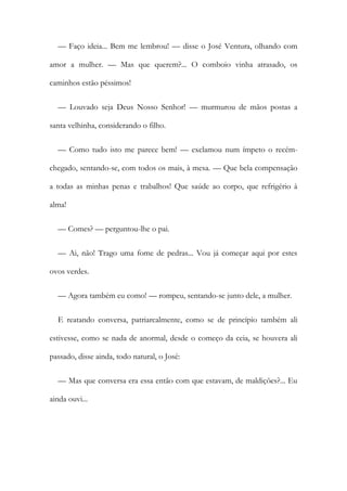 — Faço ideia... Bem me lembrou! — disse o José Ventura, olhando com
amor a mulher. — Mas que querem?... O comboio vinha atrasado, os
caminhos estão péssimos!
— Louvado seja Deus Nosso Senhor! — murmurou de mãos postas a
santa velhinha, considerando o filho.
— Como tudo isto me parece bem! — exclamou num ímpeto o recém-
chegado, sentando-se, com todos os mais, à mesa. — Que bela compensação
a todas as minhas penas e trabalhos! Que saúde ao corpo, que refrigério à
alma!
— Comes? — perguntou-lhe o pai.
— Ai, não! Trago uma fome de pedras... Vou já começar aqui por estes
ovos verdes.
— Agora também eu como! — rompeu, sentando-se junto dele, a mulher.
E reatando conversa, patriarcalmente, como se de princípio também ali
estivesse, como se nada de anormal, desde o começo da ceia, se houvera ali
passado, disse ainda, todo natural, o José:
— Mas que conversa era essa então com que estavam, de maldições?... Eu
ainda ouvi...
 