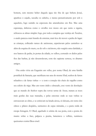homem, sem mesmo beber daquela água tão fria de que bebera Josué,
apanhou o cajado, sacudiu os cabelos, e meteu pensativamente por sob o
aqueduto, logo sumido na espessura das amendoeiras em flor. Mas uma
esperança, deliciosa como o orvalho nos meses em que canta a cigarra,
refrescou as almas simples: logo, por toda a campina que verdeja até Áscalon,
o arado pareceu mais brando de enterrar, mais leve de mover a pedra do lagar:
as crianças, colhendo ramos de anémonas, espreitavam pelos caminhos se
além da esquina do muro, ou de sob o sicômoro, não surgiria uma claridade, e
nos bancos de pedra, às portas da cidade, os velhos, correndo os dedos pelos
fios das barbas, já não desenrolavam, com tão sapiente certeza, os ditames
antigos.
Ora então vivia em Enganim um velho, por nome Obed, de uma família
pontifical de Samaria, que sacrificara nas aras do monte Ebal, senhor de fartos
rebanhos e de fartas vinhas — e com o coração tão cheio de orgulho como
seu celeiro de trigo. Mas um vento árido e abrasado, esse vento de desolação
que ao mando do Senhor sopra das torvas terras de Assur, matara as reses
mais gordas das suas manadas, e pelas encostas onde as suas vinhas se
enroscavam ao olmo, e se estiravam na latada airosa, só deixara, em torno dos
olmos e pilares despidos, sarmentos de cepas mirradas, e a parra roída de
crespa ferrugem. E Obed, agachado à soleira da sua porta, com a ponta do
manto sobre a face, palpava a poeira, lamentava a velhice, ruminava
queixumes contra Deus cruel.
 