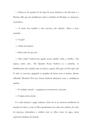 — Falava-se de quando foi da fuga da nossa Senhora, com São José e o
Menino. Diz que ela amaldiçoara então a mulinha do Presépio, os tremoços,
as perdizes...
— E então dos noitibós e das cotovias, não sabem?... Disse o José,
sorrindo.
— O quê!?
— Ainda me lembro!
— Sabes mais do que nós...
— Pois então! Contava-me aquela nossa criadita velha, a Emília... Ora
espera, como era?... Ah! Quando Nossa Senhora ia a caminho, os
bisbilhoteiros dos noitibós iam na frente, a gritar: «Ela aqui vai! Ela aqui vai!»
E atrás as cotovias, apagando as pegadas da burra com as patitas, diziam:
«Mentira! Mentira!» Por isso Nossa Senhora abençoou estas e amaldiçoou
aqueles.
— É verdade, mamã? — perguntou com interesse o Josezito.
— O papa nunca mente.
E a cada instante o papá, radiante, cheio de si, na amorosa incidência da
atenção de todos, e com os filhos pendurados em cacho dos ombros, do colo,
do pescoço, demandava a mulher com os olhos rasos de água, numa
expressão fundente de ternura:
 