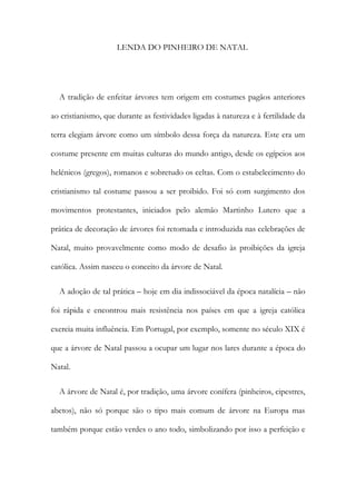 LENDA DO PINHEIRO DE NATAL
A tradição de enfeitar árvores tem origem em costumes pagãos anteriores
ao cristianismo, que durante as festividades ligadas à natureza e à fertilidade da
terra elegiam árvore como um símbolo dessa força da natureza. Este era um
costume presente em muitas culturas do mundo antigo, desde os egípcios aos
helénicos (gregos), romanos e sobretudo os celtas. Com o estabelecimento do
cristianismo tal costume passou a ser proibido. Foi só com surgimento dos
movimentos protestantes, iniciados pelo alemão Martinho Lutero que a
prática de decoração de árvores foi retomada e introduzida nas celebrações de
Natal, muito provavelmente como modo de desafio às proibições da igreja
católica. Assim nasceu o conceito da árvore de Natal.
A adoção de tal prática – hoje em dia indissociável da época natalícia – não
foi rápida e encontrou mais resistência nos países em que a igreja católica
exercia muita influência. Em Portugal, por exemplo, somente no século XIX é
que a árvore de Natal passou a ocupar um lugar nos lares durante a época do
Natal.
A árvore de Natal é, por tradição, uma árvore conífera (pinheiros, cipestres,
abetos), não só porque são o tipo mais comum de árvore na Europa mas
também porque estão verdes o ano todo, simbolizando por isso a perfeição e
 