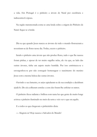 a vida. Em Portugal é o pinheiro a árvore de Natal por excelência e
indissociável à época.
Na região transmontada conta-se uma lenda sobre a origem do Pinheiro de
Natal. Segue-se a lenda:
Diz-se que quando Jesus nasceu as árvores de todo o mundo floresceram e
revestiram-se de flores nesse dia. Todas, exceto o pinheiro.
Sendo o pinheiro uma árvore que não produz flores, tudo o que lhe nasceu
foram pinhas, e apesar de ter muito orgulho nelas, ele viu que, ao lado das
outras árvores, tinha um aspeto muito humilde. Por isso entristeceu-se e
envergonhou-se por não conseguir homenagear o nascimento do menino
Jesus com a mesma beleza das outras árvores.
Ouvindo o seu lamento, os anjos apiedaram-se da sua condição e decidiram
ajudá-lo. Do céu colheram estrelas e com elas foram-lhe enfeitar os ramos.
O pinheiro ficou radiante e brilhou com tanta luz que gente de muito longe
avistou o pinheiro iluminado no meio da serra e veio ver o que era aquilo.
E a todos os que chegavam o pinheirinho dizia:
— Alegrem-se! Hoje nasceu o Salvador do Mundo!
 