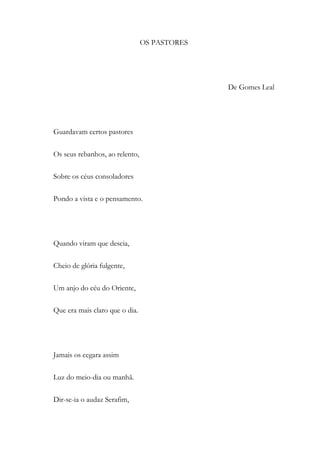 OS PASTORES
De Gomes Leal
Guardavam certos pastores
Os seus rebanhos, ao relento,
Sobre os céus consoladores
Pondo a vista e o pensamento.
Quando viram que descia,
Cheio de glória fulgente,
Um anjo do céu do Oriente,
Que era mais claro que o dia.
Jamais os cegara assim
Luz do meio-dia ou manhã.
Dir-se-ia o audaz Serafim,
 