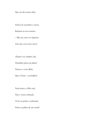 Que um dia venceu Satã.
Cheios de assombro e terror,
Rolaram na erva rasteira.
– Mas ele, com voz fagueira,
Lhes diz, com suave amor:
«Erguei-vos, simples, daí,
Humildes peitos da aldeia!
Nasceu o vosso Rabi,
Que é Cristo – na Galileia!
Num berço, o filho real,
Não o vereis reclinado.
Vê-lo-eis pobre e enfaixado,
Sobre as palhas de um curral!
 