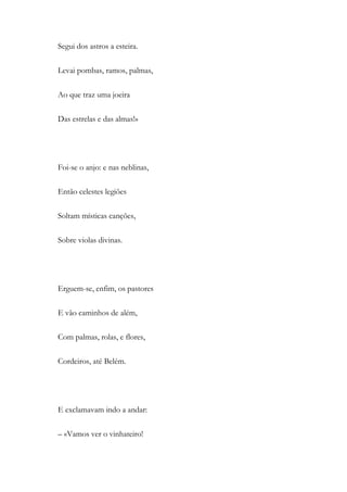 Segui dos astros a esteira.
Levai pombas, ramos, palmas,
Ao que traz uma joeira
Das estrelas e das almas!»
Foi-se o anjo: e nas neblinas,
Então celestes legiões
Soltam místicas canções,
Sobre violas divinas.
Erguem-se, enfim, os pastores
E vão caminhos de além,
Com palmas, rolas, e flores,
Cordeiros, até Belém.
E exclamavam indo a andar:
– «Vamos ver o vinhateiro!
 