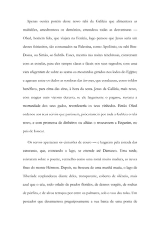 Apenas ouvira porém desse novo rabi da Galileia que alimentava as
multidões, amedrontava os demónios, emendava todas as desventuras —
Obed, homem lido, que viajara na Fenícia, logo pensou que Jesus seria um
desses feiticeiros, tão costumados na Palestina, como Apolónio, ou rabi Ben-
Dossa, ou Simão, «o Subtil». Esses, mesmo nas noites tenebrosas, conversam
com as estrelas, para eles sempre claras e fáceis nos seus segredos; com uma
vara afugentam de sobre as searas os moscardos gerados nos lodos do Egipto;
e agarram entre os dedos as sombras das árvores, que conduzem, como toldos
benéficos, para cima das eiras, à hora da sesta. Jesus da Galileia, mais novo,
com magias mais viçosas decerto, se ele largamente o pagasse, sustaria a
mortandade dos seus gados, reverdeceria os seus vinhedos. Então Obed
ordenou aos seus servos que partissem, procurassem por toda a Galileia o rabi
novo, e com promessa de dinheiros ou alfaias o trouxessem a Enganim, no
país de Issacar.
Os servos apertaram os cinturões de couro — e largaram pela estrada das
caravanas, que, costeando o lago, se estende até Damasco. Uma tarde,
avistaram sobre o poente, vermelho como uma romã muito madura, as neves
finas do monte Hérmon. Depois, na frescura de uma manhã macia, o lago de
Tiberíade resplandeceu diante deles, transparente, coberto de silêncio, mais
azul que o céu, todo orlado de prados floridos, de densos vergéis, de rochas
de pórfiro, e de alvos terraços por entre os palmares, sob o voo das rolas. Um
pescador que desamarrava preguiçosamente a sua barca de uma ponta de
 