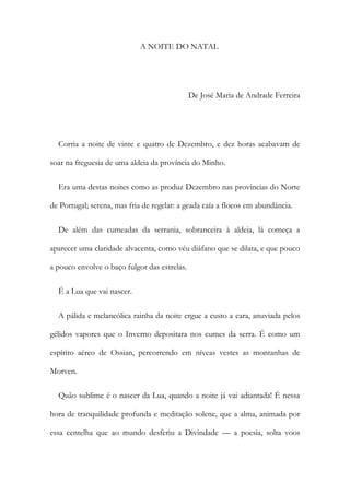 A NOITE DO NATAL
De José Maria de Andrade Ferreira
Corria a noite de vinte e quatro de Dezembro, e dez horas acabavam de
soar na freguesia de uma aldeia da província do Minho.
Era uma destas noites como as produz Dezembro nas províncias do Norte
de Portugal; serena, mas fria de regelar: a geada caía a flocos em abundância.
De além das cumeadas da serrania, sobranceira à aldeia, lá começa a
aparecer uma claridade alvacenta, como véu diáfano que se dilata, e que pouco
a pouco envolve o baço fulgor das estrelas.
É a Lua que vai nascer.
A pálida e melancólica rainha da noite ergue a custo a cara, anuviada pelos
gélidos vapores que o Inverno depositara nos cumes da serra. É como um
espírito aéreo de Ossian, percorrendo em níveas vestes as montanhas de
Morven.
Quão sublime é o nascer da Lua, quando a noite já vai adiantada! É nessa
hora de tranquilidade profunda e meditação solene, que a alma, animada por
essa centelha que ao mundo desferiu a Divindade — a poesia, solta voos
 