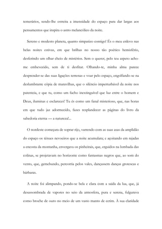 temerários, sendo-lhe estreita a imensidade do espaço para dar largas aos
pensamentos que inspira o astro melancólico da noite.
Sereno e modesto planeta, quanto simpatizo contigo! És o meu enlevo nas
belas noites estivas, em que brilhas no nosso tão poético hemisfério,
desferindo um olhar cheio de mistérios. Sem o querer, pelo teu aspeto acho-
me embevecido, sem de ti desfitar. Olhando-te, minha alma parece
desprender-se das suas ligações terrenas e voar pelo espaço, engolfando-se na
deslumbrante cópia de maravilhas, que o silêncio imperturbável da noite nos
patenteia, e que tu, como um facho inextinguível que luz entre o homem e
Deus, iluminas e esclareces! Tu és como um fanal misterioso, que, nas horas
em que tudo jaz adormecido, fazes resplandecer as páginas do livro da
sabedoria eterna — a natureza!...
O nordeste começara de soprar rijo, varrendo com as suas asas da amplidão
do espaço os ténues nevoeiros que a noite acumulara; e açoitando em rajadas
a encosta da montanha, envergava os pinheirais, que, erguidos na lombada das
colinas, se projetavam no horizonte como fantasmas negros que, ao som do
vento, que, gemebundo, percorria pelos vales, dançassem danças grotescas e
bárbaras.
A noite foi alimpando, pondo-se bela e clara com a saída da lua, que, já
desassombrada de vapores no seio da atmosfera, pura e serena, fulgurava
como broche de ouro no meio de um vasto manto de cetim. À sua claridade
 