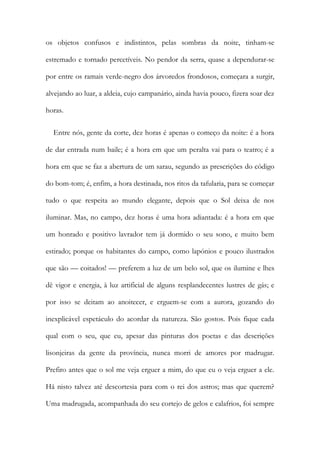 os objetos confusos e indistintos, pelas sombras da noite, tinham-se
estremado e tornado percetíveis. No pendor da serra, quase a dependurar-se
por entre os ramais verde-negro dos árvoredos frondosos, começara a surgir,
alvejando ao luar, a aldeia, cujo campanário, ainda havia pouco, fizera soar dez
horas.
Entre nós, gente da corte, dez horas é apenas o começo da noite: é a hora
de dar entrada num baile; é a hora em que um peralta vai para o teatro; é a
hora em que se faz a abertura de um sarau, segundo as prescrições do código
do bom-tom; é, enfim, a hora destinada, nos ritos da tafularia, para se começar
tudo o que respeita ao mundo elegante, depois que o Sol deixa de nos
iluminar. Mas, no campo, dez horas é uma hora adiantada: é a hora em que
um honrado e positivo lavrador tem já dormido o seu sono, e muito bem
estirado; porque os habitantes do campo, como lapónios e pouco ilustrados
que são — coitados! — preferem a luz de um belo sol, que os ilumine e lhes
dê vigor e energia, à luz artificial de alguns resplandecentes lustres de gás; e
por isso se deitam ao anoitecer, e erguem-se com a aurora, gozando do
inexplicável espetáculo do acordar da natureza. São gostos. Pois fique cada
qual com o seu, que eu, apesar das pinturas dos poetas e das descrições
lisonjeiras da gente da província, nunca morri de amores por madrugar.
Prefiro antes que o sol me veja erguer a mim, do que eu o veja erguer a ele.
Há nisto talvez até descortesia para com o rei dos astros; mas que querem?
Uma madrugada, acompanhada do seu cortejo de gelos e calafrios, foi sempre
 
