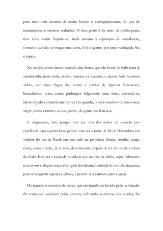 para mim mais assunto de muito bocejo e espreguiçamento, do que de
encantadoras e atrativas seduções. O mau gosto é de certo da minha parte;
mas antes assim. Suporte-se ainda mesmo a reputação de sensaborão,
contanto que não se troque uma cama, fofa e quente, por uma madrugada fria
e áspera.
No campo, como íamos dizendo, dez horas, que são horas de tudo jazer já
adormecido, nesta noite, porém, parecia ter exceção, a atentar bem na nossa
aldeia, por cujas fisgas das portas e janelas de algumas habitações,
bruxuleavam luzes, como pirilampos fulgurando num brejo, ouvindo-se,
interrompido e intermitente de vez em quando, o ruído confuso de um vozear
alegre, como cantares, ao que parece, de gente que festejava.
E alegrava-se, sim; porque esta era uma das noites de exceção por
excelência para aquelas boas gentes: esta era a noite de 24 de Dezembro; era
véspera do dia de Natal, em que tudo na província festeja, risonha, tange,
canta, come e bebe, já se sabe, devotamente, depois de ter ido ouvir a missa
do Galo. Esta era a razão da novidade que ocorria na aldeia, cujos habitantes
já ansiosos e alegres suspiravam pela duodécima badalada do sino da freguesia,
para envergarem capotes e gibões, e porem-se a caminho para a igreja.
De repente o sussurro de vozes, que era trazido ou levado pelas esfuziadas
do vento que assobiava pelos estevais, dobrando as piteiras dos valados, foi
 