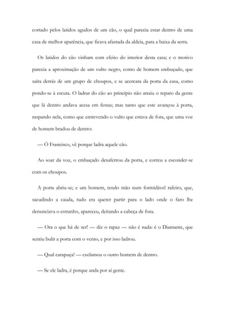 cortado pelos latidos agudos de um cão, o qual parecia estar dentro de uma
casa de melhor aparência, que ficava afastada da aldeia, para a baixa da serra.
Os latidos do cão vinham com efeito do interior desta casa; e o motivo
parecia a aproximação de um vulto negro, como de homem embuçado, que
saíra detrás de um grupo de choupos, e se acercara da porta da casa, como
pondo-se à escuta. O ladrar do cão ao princípio não atraiu o reparo da gente
que lá dentro andava acesa em festas; mas tanto que este avançou à porta,
raspando nela, como que entrevendo o vulto que estava de fora, que uma voz
de homem bradou de dentro:
— Ó Francisco, vê porque ladra aquele cão.
Ao soar da voz, o embuçado desaferrou da porta, e correu a esconder-se
com os choupos.
A porta abriu-se; e um homem, tendo mão num formidável rafeiro, que,
sacudindo a cauda, tudo era querer partir para o lado onde o faro lhe
denunciava o estranho, apareceu, deitando a cabeça de fora.
— Ora o que há de ser! — diz o rapaz — não é nada: é o Diamante, que
sentiu bulir a porta com o vento, e por isso ladrou.
— Qual carapuça! — exclamou o outro homem de dentro.
— Se ele ladra, é porque anda por aí gente.
 