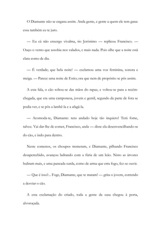 O Diamante não se engana assim. Anda gente, e gente a quem ele tem gana:
essa também eu te juro.
— Eu cá não enxergo vivalma, tio Jerónimo — replicou Francisco. —
Ouço o vento que assobia nos valados, e mais nada. Pois olhe que a noite está
clara como de dia.
— É verdade; que bela noite! — exclamou uma voz feminina, sonora e
meiga. — Parece uma noite de Estio; ora que nem de propósito se pôs assim.
A esta fala, o cão soltou-se das mãos do rapaz, e voltou-se para a recém-
chegada, que era uma camponesa, jovem e gentil, segundo da parte de fora se
podia ver, e se pôs a lambê-la e a afagá-la.
— Acomoda-te, Diamante: tens andado hoje tão inquieto! Terá fome,
talvez. Vai dar-lhe de comer, Francisco, anda — disse ela desenvencilhando-se
do cão, e indo para dentro.
Neste comenos, os choupos tremeram, e Diamante, pilhando Francisco
desapercebido, avançou ladrando com a fúria de um leão. Nisto as árvores
buliram mais, e uma pancada surda, como de arma que erra fogo, fez-se ouvir.
— Que é isso?... Foge, Diamante, que te matam! — grita o jovem, correndo
a desviar o cão.
A esta exclamação do criado, toda a gente da casa chegou à porta,
alvoroçada.
 
