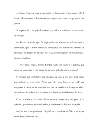 — Quem é que me quer matar o cão? — bradou um homem que vinha à
frente, adiantando-se, e brandindo um varapau com uma choupa numa das
pontas.
A resposta foi o lampejo de escorva que ardeu, sem disparar a arma, entre
os choupos.
— Tira-te, António, que foi espingarda que dispararam dali — grita a
camponesa, que já tinha aparecido, empecendo ao homem do varapau de
prosseguir na direção das árvores; mas este, desembaraçando-se dela, replicou-
lhe com brandura:
— Não tenhas medo, Emília. Sempre quero ver quem é o gatuno, que
assim me quer matar o cão: hei de lhe arrancar as barbas, uma por uma!
O homem que assim falava era um rapaz de vinte e oito anos para trinta:
alto, robusto e bem posto. Ainda que não fosse belo, o seu todo era
simpático, e tinha umas maneiras em que se revelava a franqueza aldeã,
espontânea e incuidosa, mas acompanhada da resolução do homem decidido.
Com ele tinham saído mais alguns rapazes camponeses, uns poucos de
lapónios, que eram os jovens da aldeia, e um homem já de idade avançada.
— Que fazes? — gritou este, dirigindo-se a António. — Não te arrisques
assim. Sabe-se lá o que será!
 