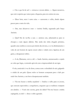 — Ora o que há de ser? — retrucou o jovem aldeão. — Algum ratonei.ro,
que está à espreita que vamos para a freguesia, para nos entrar em casa.
— Dizes bem, nem é outra coisa — acrescenta o velho, dando alguns
passos para o meio da viela.
— Sim, mas deixem-se estar — insistiu Emília, segurando pelo braço
António.
— Qual! Hei de ver-lhe a cara — ateimou este, adiantando-se para os
choupos e mais alguns aldeões. Mas ainda não tinha chegado próximo,
quando uma sombra se escoou por detrás das árvores, e se viu distintamente o
vulto de um homem de capote escuro saltar o valado com a ligeireza de um
gamo, e desaparecer súbito.
— A ele, Diamante, vai-te a ele! — brada António, arremessando o cajado
ao vulto que fugia, e correndo após ele com a impetuosidade de um tigre.
O cão, enraivado à voz do dono, correu com a velocidade do raio, galgando
o valado de um pulo. Quase todos os homens avançaram para o lado por
onde fora António, e em breve desapareceram também.
— Vão-me buscar a minha caçadeira! — bradou o velho para os jovens,
que estavam espavoridos e estupefactos, enquanto que as mulheres rompiam
em alaridos. — Vocês não ouvem, gente do diabo? Vão-me buscar a minha
espingarda, ou não? — disse o velho agastado.
 
