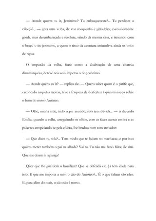— Aonde queres tu ir, Jerónimo? Tu enlouqueceste?... Tu perdeste a
cabeça?... — grita uma velha, de voz rouquenha e gritadeira, excessivamente
gorda, mas desembaraçada e resoluta, saindo da mesma casa, e travando com
o braço o tio jerónimo, a quem o risco da aventura estimulava ainda os brios
de rapaz.
O empuxão da velha, forte como a abalroação de uma charrua
dinamarquesa, deteve nos seus ímpetos o tio Jerónimo.
— Aonde quero eu ir? — replica ele. — Quero saber quem é o patife que,
escondido naquelas moitas, teve a fraqueza de desfechar à queima-roupa sobre
o bom do nosso António.
— Olhe, minha mãe, indo o pai armado, não tem dúvida... — ia dizendo
Emília, quando a velha, arregalando os olhos, com as faces acesas em ira e as
palavras atropelando-se pela cólera, lhe bradou num tom atroador:
— Que dizes tu, tola?... Tens medo que te bulam no machacaz, e por isso
queres meter também o pai na alhada? Vai tu. Tu não me fazes falta; ele sim.
Que me dizem à rapariga!
Quer que lhe guardem o bonifrate! Que se defenda ele. Já tem idade para
isso. E que me importa a mim o cão do António?... É o que faltam são cães.
E, para além do mais, o cão não é nosso.
 