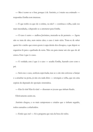— Mas é como se o fora, porque é de António, e é muito seu estimado —
respondeu Emília com interesse.
— E que tenho eu que ele o estime, ou não? — continua a velha, cada vez
mais incendiada, e dispondo-se a arremeter para Emília.
— O caso é outro — atalhou Jerónimo, metendo-se de permeio. — Agora
não se trata de cães, nem meios cães; o caso é mais sério. Trata-se de saber
quem foi o melro que estava posto à capa detrás dos choupos, e que depois se
esgueirou lá para a quebrada da serra. Não era para matar um cão que ele ali
estava. Este é que é o caso.
— E verdade; este é que é o caso — acudiu Emília, fazendo coro com o
pai.
— Será esse o caso, senhora espevitada; mas se o cão não estivesse a farejar
e a arranhar na porta, já não era nada disto — retorquiu a velha, que era uma
espécie de deputado de oposição sistemática.
— Eles lá vêm! Eles lá vêm! — disseram os jovens que tinham ficado.
Efetivamente assim era.
António chegou, e os mais camponeses e criados que o tinham seguido,
todos cansados e esbaforidos.
— Então que era? — foi a pergunta que saiu da boca de todos.
 