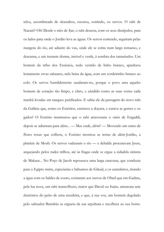 relva, assombreada de aloendros, escutou, sorrindo, os servos. O rabi de
Nazaré? Oh! Desde o mês de Ijar, o rabi descera, com os seus discípulos, para
os lados para onde o Jordão leva as águas. Os servos correndo, seguiram pelas
margens do rio, até adiante do vau, onde ele se estira num largo remanso, e
descansa, e um instante dorme, imóvel e verde, à sombra dos tamarindos. Um
homem da tribo dos Essénios, todo vestido de linho branco, apanhava
lentamente ervas salutares, nela beira da água, com um cordeirinho branco ao
colo. Os servos humildemente saudaram-no, porque o povo ama aqueles
homens de coração tão limpo, e claro, e cândido como as suas vestes cada
manhã levadas em tanques purificados. E sabia ele da passagem do novo rabi
da Galileia que, como os Essénios, ensinava a doçura, e curava as gentes e os
gados? O Essénio murmurou que o rabi atravessara o oásis de Engaddi,
depois se adiantara para além... — Mas onde, além? — Movendo um ramo de
flores roxas que colhera, o Essénio mostrou as terras de além-Jordão, a
planície de Moab. Os servos vadearam o rio — e debalde procuravam Jesus,
arquejando pelos rudes trilhos, até às fragas onde se ergue a cidadela sinistra
de Makaur... No Poço de Jacob repousava uma larga caravana, que conduzia
para o Egipto mirra, especiarias e bálsamos de Gilead, e os cameleiros, tirando
a água com os baldes de couro, contaram aos servos de Obed que em Gadara,
pela lua nova, um rabi maravilhoso, maior que David ou Isaías, arrancara sete
demónios do peito de uma tecedeira, e que, à sua voz, um homem degolado
pelo salteador Barrabás se erguera da sua sepultura e recolhera ao seu horto.
 