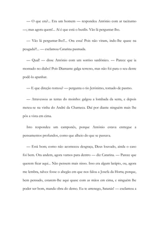 — O que era?... Era um homem — respondeu António com ar taciturno
—; mas agora quem!... Aí é que está o busílis. Vão lá perguntar-lho.
— Vão lá perguntar-lho!!... Ora essa! Pois não viram, indo-lhe quase na
peugada?!... — exclamou Catarina pasmada.
— Qual! — disse António com um sorriso sardónico. — Parece que ia
montado no diabo! Pois Diamante galga terreno, mas não foi para o seu dente
podê-lo apanhar.
— E que direção tomou? — pergunta o tio Jerónimo, tomado de pasmo.
— Atravessou as terras do moinho: galgou a lombada da serra, e depois
meteu-se na vinha do André da Charneca. Daí por diante ninguém mais lhe
pôs a vista cm cima.
Isto respondeu um camponês, porque António estava entregue a
pensamentos profundos, como que alheio do que se passava.
— Está bom; como não aconteceu desgraça, Deus louvado, ainda o caso
foi bem. Ora andem, agora vamos para dentro — diz Catarina. — Parece que
querem ficar aqui... Não pensem mais nisso. Isso era algum larápio, ou, agora
me lembra, talvez fosse o abegão em que nos falou a Josefa da Horta; porque,
bem pensado, estarem-lhe aqui quase com as mãos em cima, e ninguém lhe
poder ser bom, manda obra do demo. Eu te arrenego, Satanás! — exclamou a
 