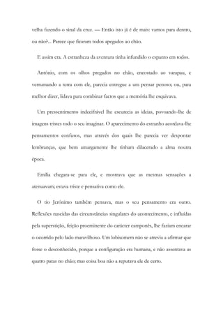 velha fazendo o sinal da cruz. — Então isto já é de mais: vamos para dentro,
ou não?... Parece que ficaram todos apegados ao chão.
E assim era. A estranheza da aventura tinha infundido o espanto em todos.
António, com os olhos pregados no chão, encostado ao varapau, e
verrumando a terra com ele, parecia entregue a um pensar penoso; ou, para
melhor dizer, lidava para combinar factos que a memória lhe esquivava.
Um pressentimento indecifrável lhe escurecia as ideias, povoando-lhe de
imagens tristes todo o seu imaginar. O aparecimento do estranho acordava-lhe
pensamentos confusos, mas através dos quais lhe parecia ver despontar
lembranças, que bem amargamente lhe tinham dilacerado a alma noutra
época.
Emília chegara-se para ele, e mostrava que as mesmas sensações a
atenuavam; estava triste e pensativa como ele.
O tio Jerónimo também pensava, mas o seu pensamento era outro.
Reflexões nascidas das circunstâncias singulares do acontecimento, e influídas
pela superstição, feição proeminente do carácter camponês, lhe faziam encarar
o ocorrido pelo lado maravilhoso. Um lobisomem não se atrevia a afirmar que
fosse o desconhecido, porque a configuração era humana, e não assentava as
quatro patas no chão; mas coisa boa não a reputava ele de certo.
 