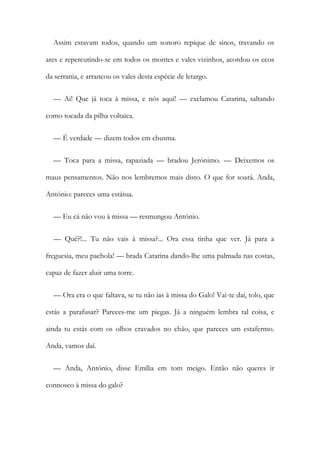 Assim estavam todos, quando um sonoro repique de sinos, travando os
ares e repercutindo-se em todos os montes e vales vizinhos, acordou os ecos
da serrania, e arrancou os vales desta espécie de letargo.
— Ai! Que já toca à missa, e nós aqui! — exclamou Catarina, saltando
como tocada da pilha voltaica.
— É verdade — dizem todos em chusma.
— Toca para a missa, rapaziada — bradou Jerónimo. — Deixemos os
maus pensamentos. Não nos lembremos mais disto. O que for soará. Anda,
António: pareces uma estátua.
— Eu cá não vou à missa — resmungou António.
— Quê?!... Tu não vais à missa?... Ora essa tinha que ver. Já para a
freguesia, meu pachola! — brada Catarina dando-lhe uma palmada nas costas,
capaz de fazer aluir uma torre.
— Ora era o que faltava, se tu não ias à missa do Galo! Vai-te daí, tolo, que
estás a parafusar? Pareces-me um piegas. Já a ninguém lembra tal coisa, e
ainda tu estás com os olhos cravados no chão, que pareces um estafermo.
Anda, vamos daí.
— Anda, António, disse Emília em tom meigo. Então não queres ir
connosco à missa do galo?
 