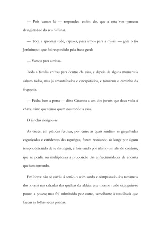 — Pois vamos lá — respondeu enfim ele, que a esta voz pareceu
desagarrar-se do seu ruminar.
— Toca a aprontar tudo, rapazes, para irmos para a missa! — grita o tio
Jerónimo; o que foi respondido pela frase geral:
— Vamos para a missa.
Toda a família entrou para dentro da casa, e depois de alguns momentos
saíram todos, mas já amantalhados e encapotados, e tomaram o caminho da
freguesia.
— Fecha bem a porta — disse Catarina a um dos jovens que dava volta à
chave, visto que temos quem nos ronde a casa.
O rancho alongou-se.
As vozes, em práticas festivas, por entre as quais surdiam as gargalhadas
esganiçadas e estridentes das raparigas, foram ressoando ao longe por algum
tempo, deixando de se distinguir, e formando por último um alarido confuso,
que se perdia ou multiplicava à proporção das anfractuosidades da encosta
que iam correndo.
Em breve não se ouviu já senão o som surdo e compassado dos tamancos
dos jovens nas calçadas das quelhas da aldeia: este mesmo ruído extinguiu-se
pouco a pouco; mas foi substituído por outro, semelhante à restolhada que
fazem as folhas secas pisadas.
 