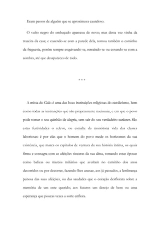 Eram passos de alguém que se aproximava cauteloso.
O vulto negro do embuçado apareceu de novo; mas desta vez vinha da
traseira da casa; e cosendo-se com a parede dela, tomou também o caminho
da freguesia, porém sempre esquivando-se, retraindo-se ou cosendo-se com a
sombra, até que desapareceu de todo.
* * *
A missa do Galo é uma das boas instituições religiosas do catolicismo, bem
como todas as instituições que são propriamente nacionais, e em que o povo
pode tomar o seu quinhão de alegria, sem sair do seu verdadeiro carácter. São
estas festividades o relevo, ou esmalte da monótona vida das classes
laboriosas: é por elas que o homem do povo mede os horizontes da sua
existência, que marca os capítulos de ventura da sua história íntima, os quais
firma e consagra com as afeições sinceras da sua alma, tomando estas épocas
como balizas ou marcos miliários que avultam no caminho dos anos
decorridos ou por decorrer, fazendo-lhes anexar, aos já passados, a lembrança
penosa das suas afeições, ou das saudades que o coração desflorara sobre a
memória de um ente querido; aos futuros um desejo de bem ou uma
esperança que poucas vezes a sorte enflora.
 