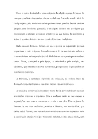 Estas e outras festividades, umas originais da religião, outras derivadas de
usanças e tradições imemoriais, são as verdadeiras flores do mundo ideal de
qualquer povo; são as circunstâncias que concorrem para lhe dar um carácter
próprio, uma fisionomia particular, e um aspeto distinto; são as origens que
lhe suscitam as crenças, as usanças e tradições de que matiza, de que inspira e
anima o seu viver íntimo e as suas convicções morais e religiosas.
Delas nascem formosas lendas, em que a poesia da superstição popular
engrandece o culto religioso, firmando-o com a fé, na memória dos velhos, e
com o mistério, na imaginação juvenil. Os hábitos e crenças do povo recebem
destes factos, consagrados pela igreja, ou solenizados pela tradição, um
distintivo, que importa conservar e perpetuar, porque nisso é que residem as
suas feições nacionais.
A literatura, a verdadeira expressão da sociedade, na concisa frase de
Bonald, bebe nestas fontes as suas mais nativas c puras inspirações.
A unidade e conservação do carácter moral de um povo subsistem nas suas
convicções religiosas e populares. Tirai a qualquer nação as suas crenças e
superstições, seus usos c costumes, e vereis o que fica. Um conjunto de
homens de um viver excêntrico, positivo, e bisonho, sem mundo ideal, que
brilhe e ria à fantasia, sem perspetivas de atrativo encanto que inspirem a alma
e a convidem a largos voos por horizontes sem fim. Seria a aridez moral, sem
 