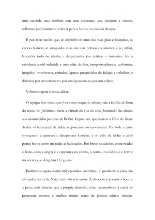 uma saudade, mas também sem uma esperança que, vicejante e virente,
reflorisse perpetuamente voltada para o futuro dos nossos desejos.
É por estas razões que, se despirdes os anos das suas galas c louçanias, as
épocas festivas; se arraigardes estas das suas práticas e costumes; e se, enfim,
lançardes tudo no olvido, e desprezardes tais práticas e costumes, fica a
existência social reduzida a uma série de dias, insuportavelmente uniformes,
insípidos, monótonos, estirados, apenas preenchidos de fadigas e trabalhos, e
distintos por um terramoto, por um águaceiro ou por um eclipse.
Voltemos agora à nossa aldeia.
O repique dos sinos, que fora como toque de rebate para a família do bom
do nosso tio Jerónimo, tivera a virtude da voz do anjo, bradando das alturas
aos adormecidos pastores de Belém: Erguei-vos, que nasceu o Filho de Deus.
Todos os habitantes da aldeia se puseram em movimento. Por toda a parte
começaram a aparecer e desaparecer luzinhas, e o ruído de fechar e abrir
portas fez-se ouvir em todas as habitações. Em breve os aldeões, entre risadas
e festas, com a alegria e a esperança no íntimo, o sorriso nos lábios e o fervor
no coração, se dirigiram à freguesia.
Pudéramos agora narrar mil episódios ocorridos, e peculiares a estas tão
almejadas noites de Natal: mas não o faremos. A discrição cerra-nos a boca; e
a pena, mais discreta que a própria discrição, pára, recusando-se à tarefa de
perscrutar amores, e analisar muitas cenas de picante sainete cómico.
 
