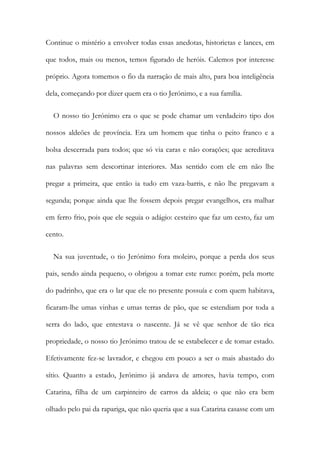 Continue o mistério a envolver todas essas anedotas, historietas e lances, em
que todos, mais ou menos, temos figurado de heróis. Calemos por interesse
próprio. Agora tomemos o fio da narração de mais alto, para boa inteligência
dela, começando por dizer quem era o tio Jerónimo, e a sua família.
O nosso tio Jerónimo era o que se pode chamar um verdadeiro tipo dos
nossos aldeões de província. Era um homem que tinha o peito franco e a
bolsa descerrada para todos; que só via caras e não corações; que acreditava
nas palavras sem descortinar interiores. Mas sentido com ele em não lhe
pregar a primeira, que então ia tudo em vaza-barris, e não lhe pregavam a
segunda; porque ainda que lhe fossem depois pregar evangelhos, era malhar
em ferro frio, pois que ele seguia o adágio: cesteiro que faz um cesto, faz um
cento.
Na sua juventude, o tio Jerónimo fora moleiro, porque a perda dos seus
pais, sendo ainda pequeno, o obrigou a tomar este rumo: porém, pela morte
do padrinho, que era o lar que ele no presente possuía e com quem habitava,
ficaram-lhe umas vinhas e umas terras de pão, que se estendiam por toda a
serra do lado, que entestava o nascente. Já se vê que senhor de tão rica
propriedade, o nosso tio Jerónimo tratou de se estabelecer e de tomar estado.
Efetivamente fez-se lavrador, e chegou em pouco a ser o mais abastado do
sítio. Quanto a estado, Jerónimo já andava de amores, havia tempo, com
Catarina, filha de um carpinteiro de carros da aldeia; o que não era bem
olhado pelo pai da rapariga, que não queria que a sua Catarina casasse com um
 