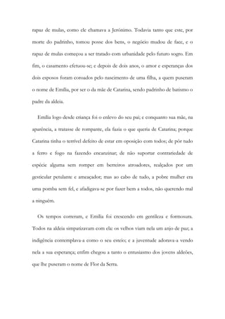 rapaz de mulas, como ele chamava a Jerónimo. Todavia tanto que este, por
morte do padrinho, tomou posse dos bens, o negócio mudou de face, e o
rapaz de mulas começou a ser tratado com urbanidade pelo futuro sogro. Em
fim, o casamento efetuou-se; e depois de dois anos, o amor e esperanças dos
dois esposos foram coroados pelo nascimento de uma filha, a quem puseram
o nome de Emília, por ser o da mãe de Catarina, sendo padrinho de batismo o
padre da aldeia.
Emília logo desde criança foi o enlevo do seu pai; e conquanto sua mãe, na
aparência, a tratasse de rompante, ela fazia o que queria de Catarina; porque
Catarina tinha o terrível defeito de estar em oposição com todos; de pôr tudo
a ferro e fogo na fazendo encanzinar; de não suportar contrariedade de
espécie alguma sem romper em berreiros atroadores, realçados por um
gesticular petulante e ameaçador; mas ao cabo de tudo, a pobre mulher era
uma pomba sem fel, e afadigava-se por fazer bem a todos, não querendo mal
a ninguém.
Os tempos correram, e Emília foi crescendo em gentileza e formosura.
Todos na aldeia simpatizavam com ela: os velhos viam nela um anjo de paz; a
indigência contemplava-a como o seu esteio; e a juventude adorava-a vendo
nela a sua esperança; enfim chegou a tanto o entusiasmo dos jovens aldeões,
que lhe puseram o nome de Flor da Serra.
 