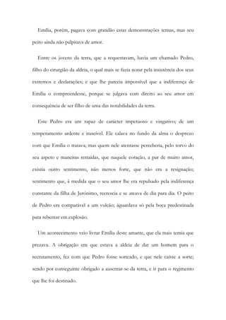 Emília, porém, pagava com gratidão estas demonstrações ternas, mas seu
peito ainda não palpitava de amor.
Entre os jovens da terra, que a requestavam, havia um chamado Pedro,
filho do cirurgião da aldeia, o qual mais se fazia notar pela insistência dos seus
extremos e declarações; e que lhe parecia impossível que a indiferença de
Emília o compreendesse, porque se julgava com direito ao seu amor em
consequência de ser filho de uma das notabilidades da terra.
Este Pedro era um rapaz de carácter impetuoso e vingativo; de um
temperamento ardente e irascível. Ele calava no fundo da alma o desprezo
com que Emília o tratava; mas quem nele atentasse perceberia, pelo torvo do
seu aspeto e maneiras retraídas, que naquele coração, a par de muito amor,
existia outro sentimento, não menos forte, que não era a resignação;
sentimento que, à medida que o seu amor lhe era repulsado pela indiferença
constante da filha de Jerónimo, recrescia e se ateava de dia para dia. O peito
de Pedro era comparável a um vulcão; águardava só pela boca predestinada
para rebentar em explosão.
Um acontecimento veio livrar Emília deste amante, que ela mais temia que
prezava. A obrigação em que estava a aldeia de dar um homem para o
recrutamento, fez com que Pedro fosse sorteado, e que nele caísse a sorte;
sendo por conseguinte obrigado a ausentar-se da terra, e ir para o regimento
que lhe foi destinado.
 
